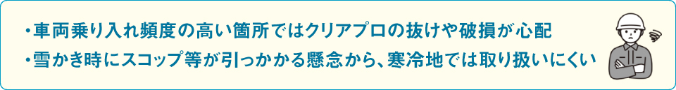 ・車両乗り入れ頻度の高い箇所ではクリアプロの抜けや破損が心配・雪かき時にスコップ等が引っかかる懸念から、寒冷地では取り扱いにくい